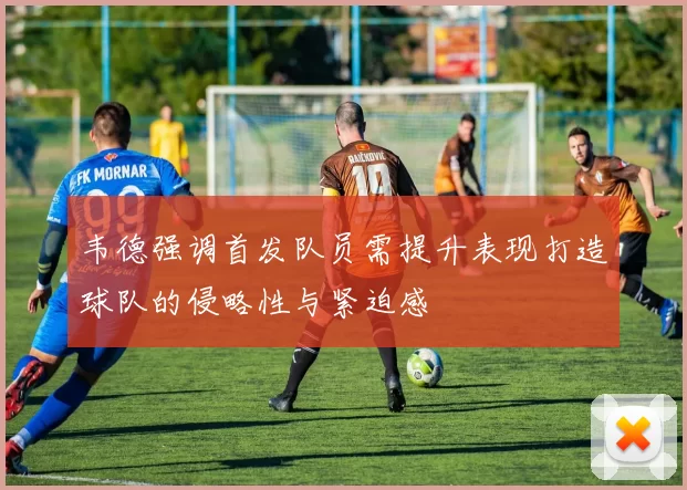 韦德强调首发队员需提升表现打造球队的侵略性与紧迫感