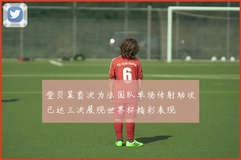 登贝莱首次为法国队单场传射助攻已达三次展现世界杯精彩表现