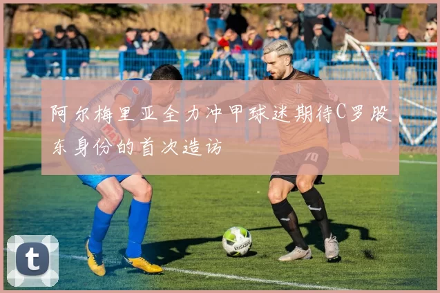 阿尔梅里亚全力冲甲球迷期待C罗股东身份的首次造访