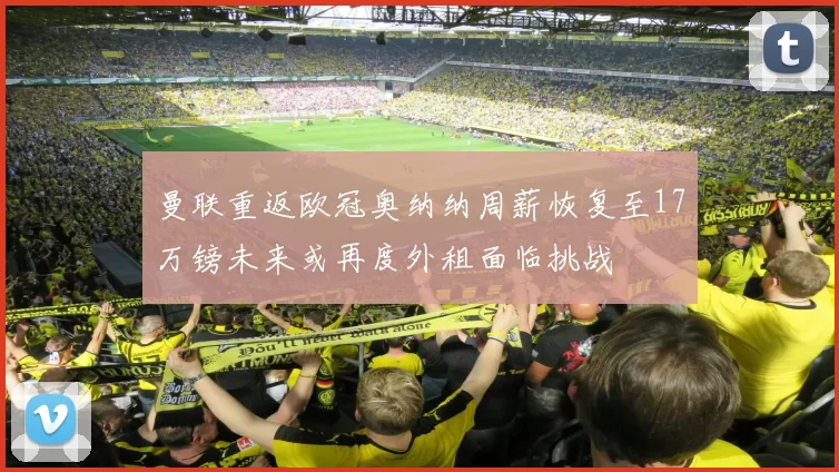 曼联重返欧冠奥纳纳周薪恢复至17万镑未来或再度外租面临挑战