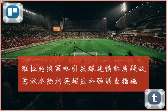 维拉轮换策略引发球迷愤怒质疑故意放水热刺英超应加强调查措施