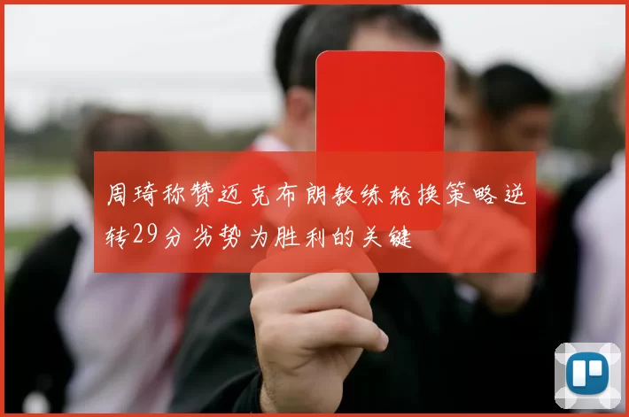 周琦称赞迈克布朗教练轮换策略逆转29分劣势为胜利的关键