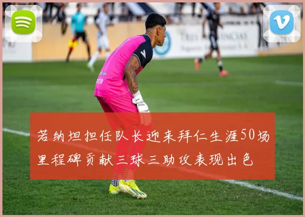 若纳坦担任队长迎来拜仁生涯50场里程碑贡献三球三助攻表现出色