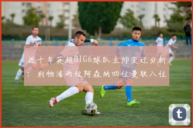 近十年英超BIG6球队主帅变迁分析：利物浦两位阿森纳四位曼联八位切尔西热刺十位