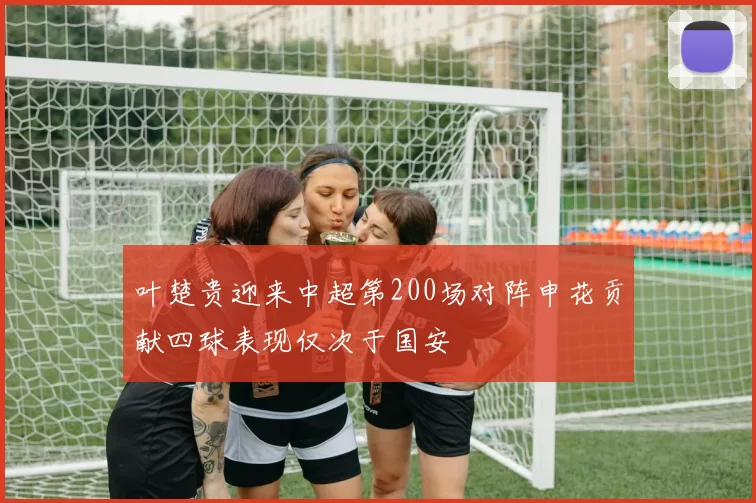 叶楚贵迎来中超第200场对阵申花贡献四球表现仅次于国安