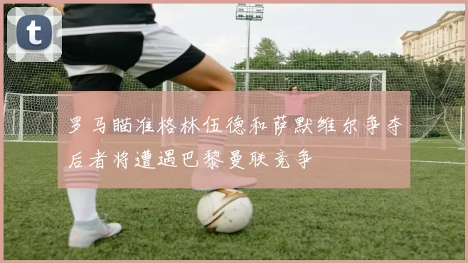 罗马瞄准格林伍德和萨默维尔争夺后者将遭遇巴黎曼联竞争
