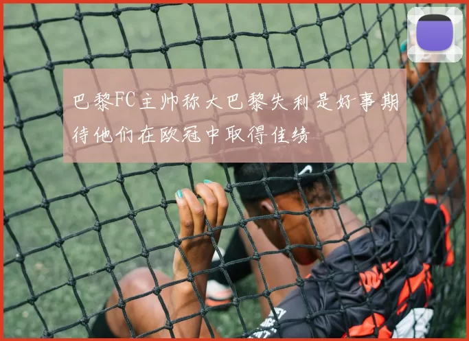 巴黎FC主帅称大巴黎失利是好事期待他们在欧冠中取得佳绩