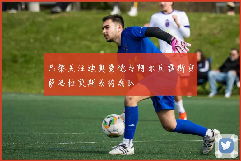 巴黎关注迪奥曼德与阿尔瓦雷斯贡萨洛拉莫斯或将离队
