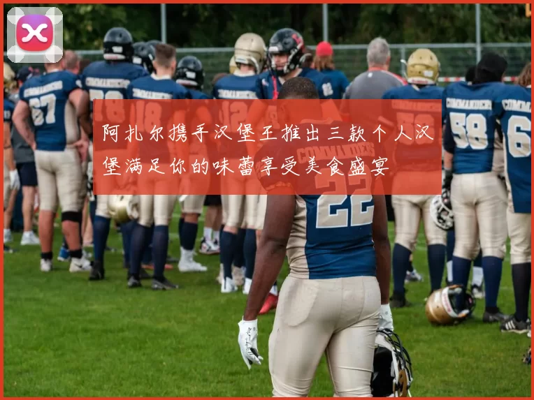 阿扎尔携手汉堡王推出三款个人汉堡满足你的味蕾享受美食盛宴
